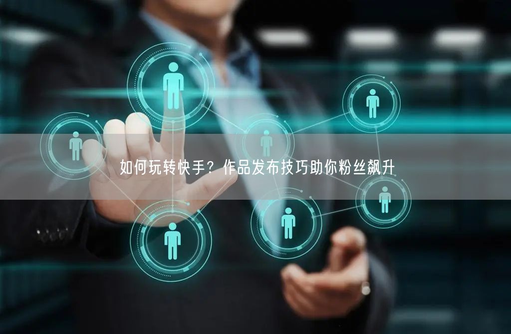 如何玩转快手？作品发布技巧助你粉丝飙升