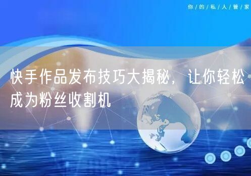 快手作品发布技巧大揭秘，让你轻松成为粉丝收割机