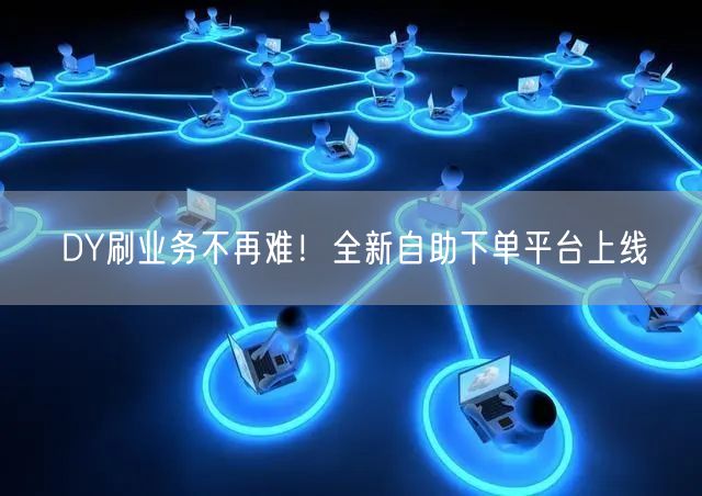 DY刷业务不再难！全新自助下单平台上线
