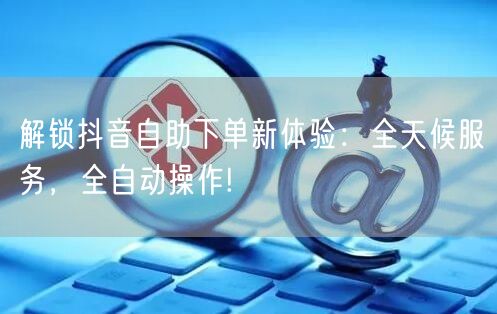 解锁抖音自助下单新体验：全天候服务，全自动操作!