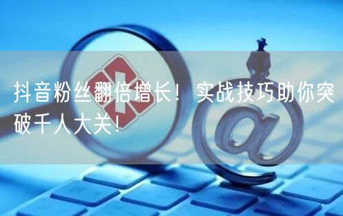 抖音粉丝翻倍增长！实战技巧助你突破千人大关！
