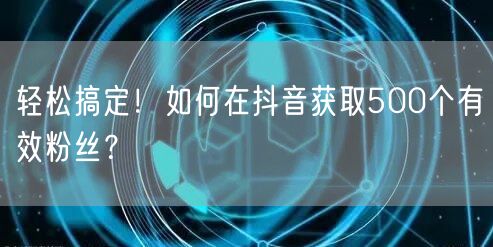轻松搞定！如何在抖音获取500个有效粉丝？