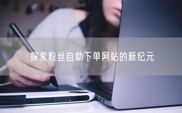 探索粉丝自助下单网站的新纪元