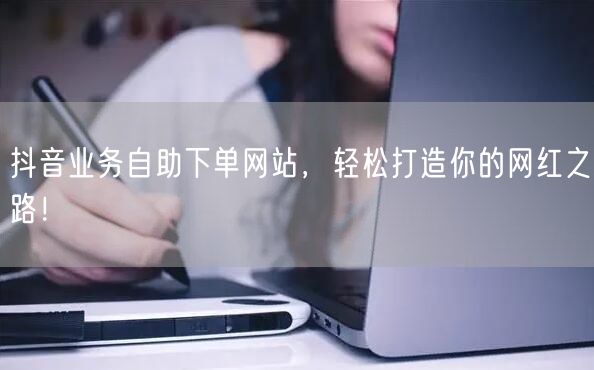 抖音业务自助下单网站，轻松打造你的网红之路！
