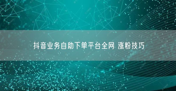 抖音业务自助下单平台全网 涨粉技巧
