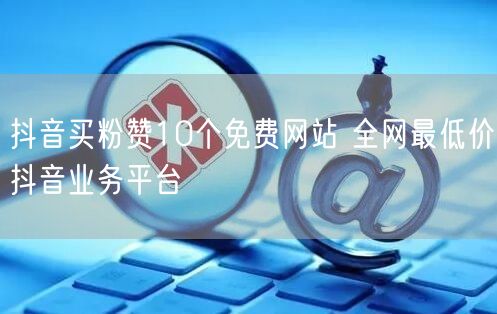 抖音买粉赞10个免费网站 全网最低价抖音
