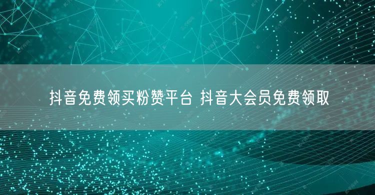 抖音免费领买粉赞平台 抖音大会员免费领取
