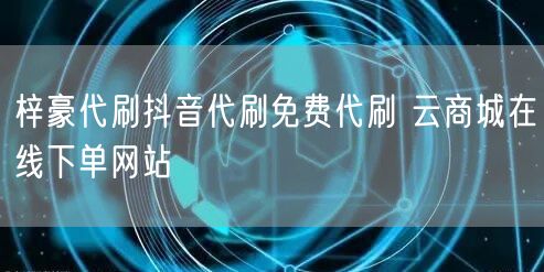 梓豪代刷抖音代刷免费代刷 云商城在线下单网站